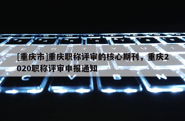 [重慶市]重慶職稱評(píng)審的核心期刊，重慶2020職稱評(píng)審申報(bào)通知