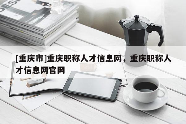 [重慶市]重慶職稱人才信息網(wǎng)，重慶職稱人才信息網(wǎng)官網(wǎng)