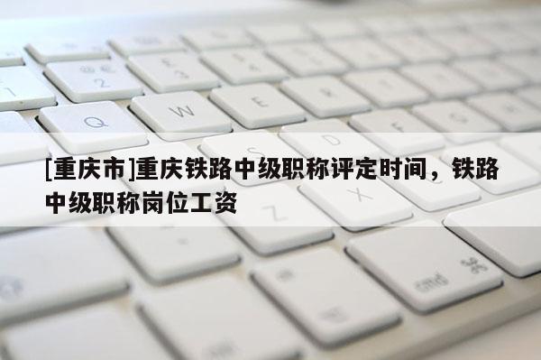 [重慶市]重慶鐵路中級(jí)職稱評(píng)定時(shí)間，鐵路中級(jí)職稱崗位工資