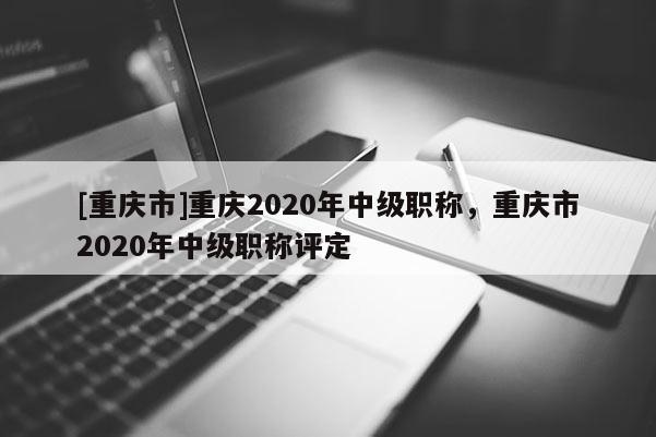 [重慶市]重慶2020年中級職稱，重慶市2020年中級職稱評定