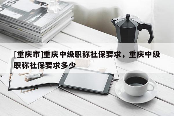 [重慶市]重慶中級(jí)職稱社保要求，重慶中級(jí)職稱社保要求多少