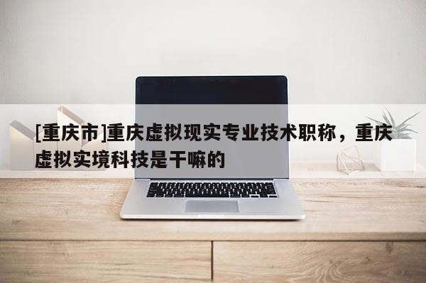 [重慶市]重慶虛擬現(xiàn)實專業(yè)技術職稱，重慶虛擬實境科技是干嘛的