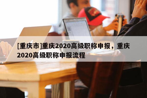 [重慶市]重慶2020高級(jí)職稱申報(bào)，重慶2020高級(jí)職稱申報(bào)流程
