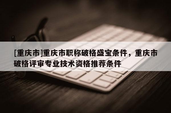 [重慶市]重慶市職稱破格盛寶條件，重慶市破格評審專業(yè)技術(shù)資格推薦條件