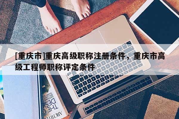 [重慶市]重慶高級(jí)職稱注冊(cè)條件，重慶市高級(jí)工程師職稱評(píng)定條件