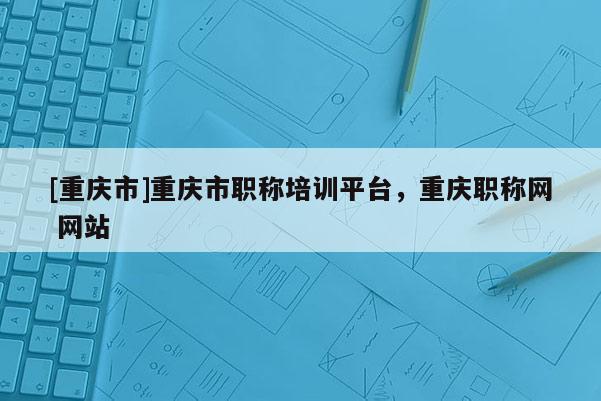 [重慶市]重慶市職稱培訓(xùn)平臺(tái)，重慶職稱網(wǎng) 網(wǎng)站