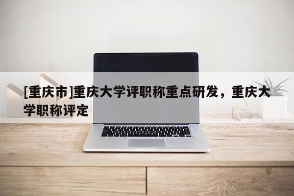 [重慶市]重慶大學(xué)評(píng)職稱重點(diǎn)研發(fā)，重慶大學(xué)職稱評(píng)定