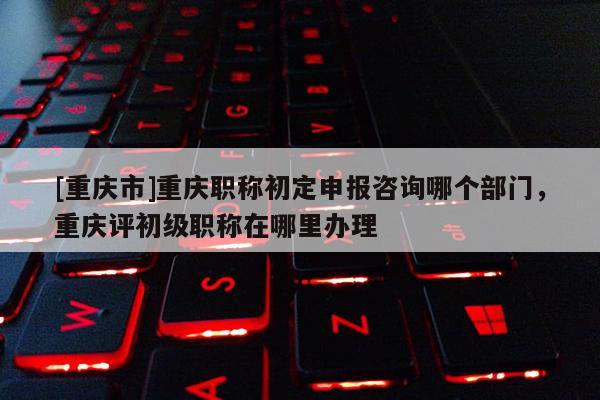 [重慶市]重慶職稱初定申報(bào)咨詢哪個(gè)部門，重慶評(píng)初級(jí)職稱在哪里辦理
