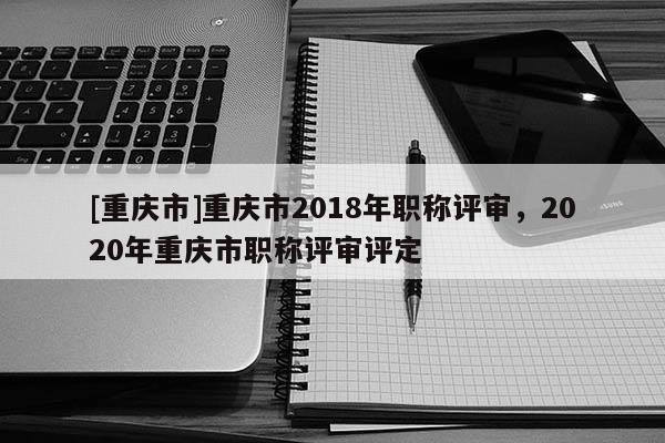 [重慶市]重慶市2018年職稱評(píng)審，2020年重慶市職稱評(píng)審評(píng)定