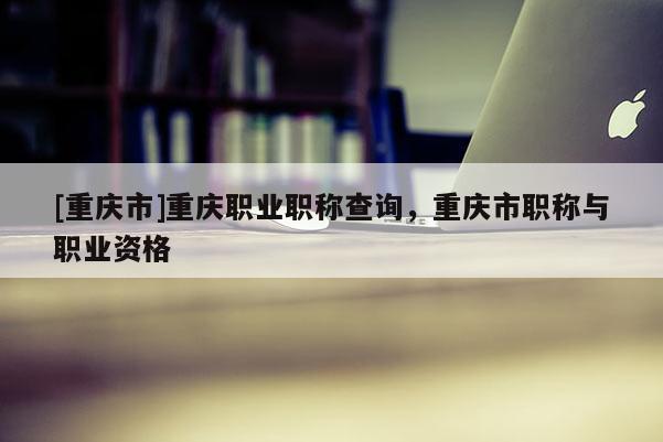 [重慶市]重慶職業(yè)職稱查詢，重慶市職稱與職業(yè)資格