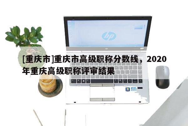 [重慶市]重慶市高級職稱分數(shù)線，2020年重慶高級職稱評審結(jié)果