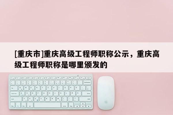 [重慶市]重慶高級工程師職稱公示，重慶高級工程師職稱是哪里頒發(fā)的