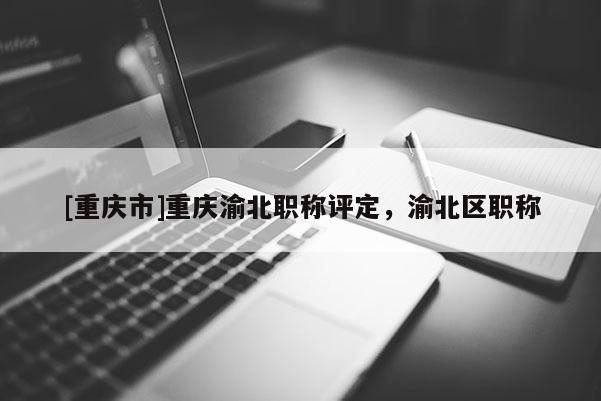 [重慶市]重慶渝北職稱評定，渝北區(qū)職稱