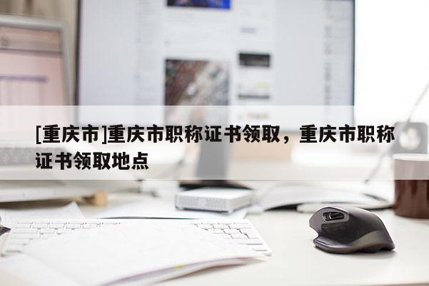 [重慶市]重慶市職稱證書領(lǐng)取，重慶市職稱證書領(lǐng)取地點