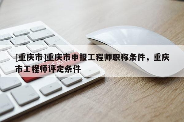 [重慶市]重慶市申報工程師職稱條件，重慶市工程師評定條件