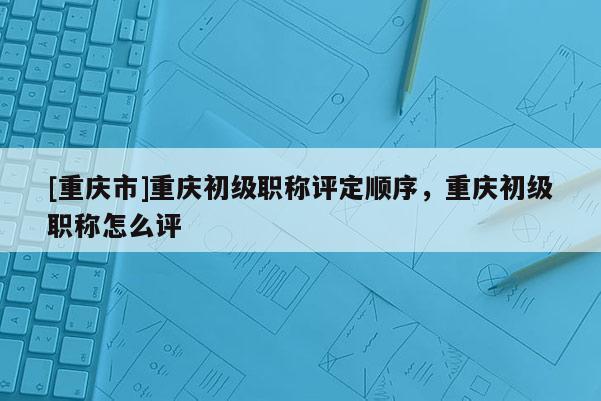 [重慶市]重慶初級職稱評定順序，重慶初級職稱怎么評