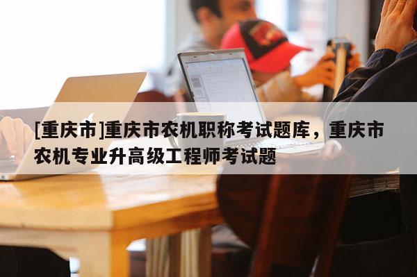 [重慶市]重慶市農(nóng)機(jī)職稱考試題庫，重慶市農(nóng)機(jī)專業(yè)升高級(jí)工程師考試題