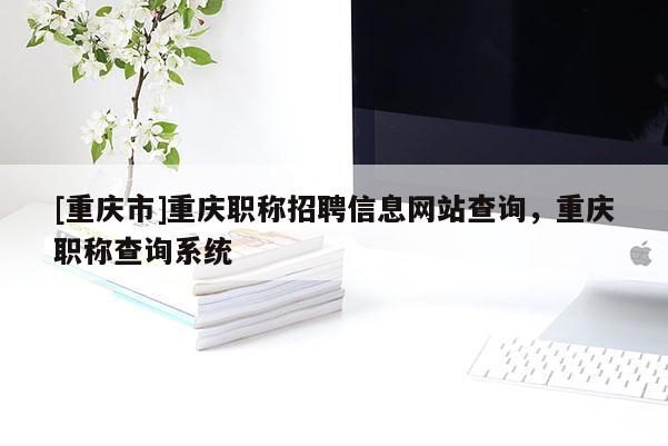 [重慶市]重慶職稱招聘信息網(wǎng)站查詢，重慶職稱查詢系統(tǒng)