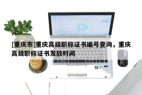 [重慶市]重慶高級職稱證書編號查詢，重慶高級職稱證書發(fā)放時間