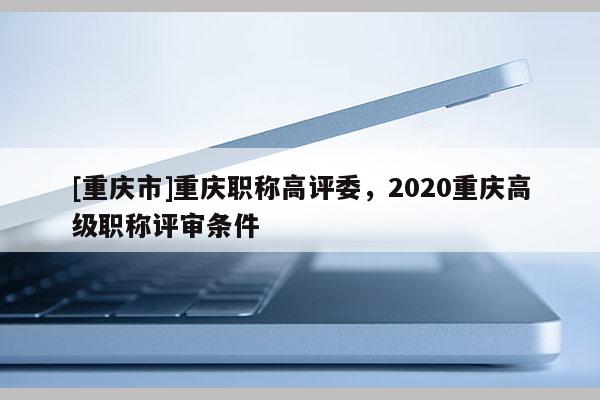 [重慶市]重慶職稱高評(píng)委，2020重慶高級(jí)職稱評(píng)審條件
