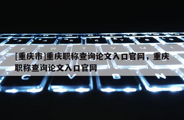 [重慶市]重慶職稱查詢論文入口官網(wǎng)，重慶職稱查詢論文入口官網(wǎng)