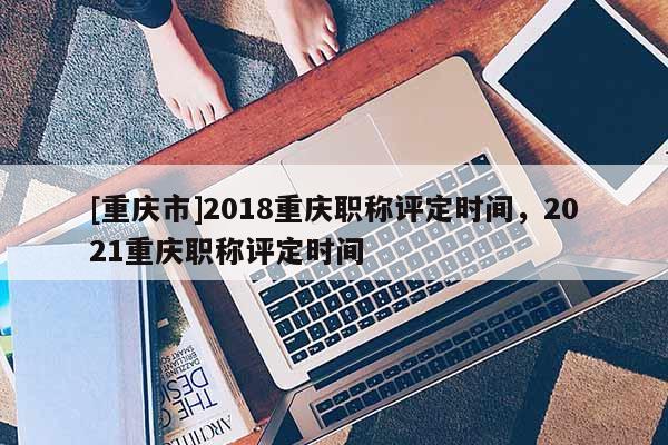 [重慶市]2018重慶職稱評(píng)定時(shí)間，2021重慶職稱評(píng)定時(shí)間