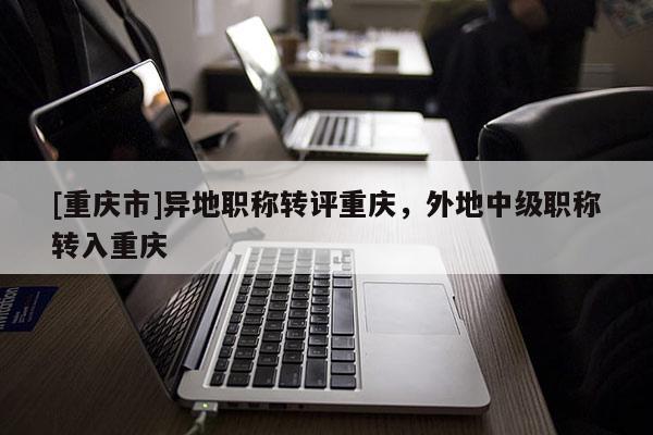 [重慶市]異地職稱轉(zhuǎn)評(píng)重慶，外地中級(jí)職稱轉(zhuǎn)入重慶