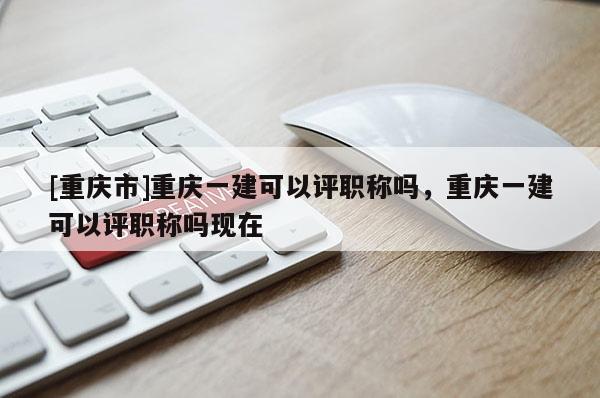 [重慶市]重慶一建可以評職稱嗎，重慶一建可以評職稱嗎現(xiàn)在
