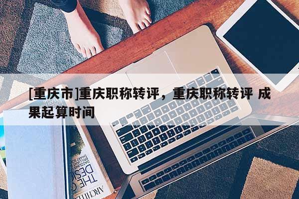 [重慶市]重慶職稱(chēng)轉(zhuǎn)評(píng)，重慶職稱(chēng)轉(zhuǎn)評(píng) 成果起算時(shí)間