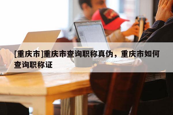 [重慶市]重慶市查詢(xún)職稱(chēng)真?zhèn)危貞c市如何查詢(xún)職稱(chēng)證