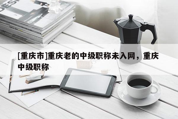 [重慶市]重慶老的中級職稱未入網，重慶 中級職稱