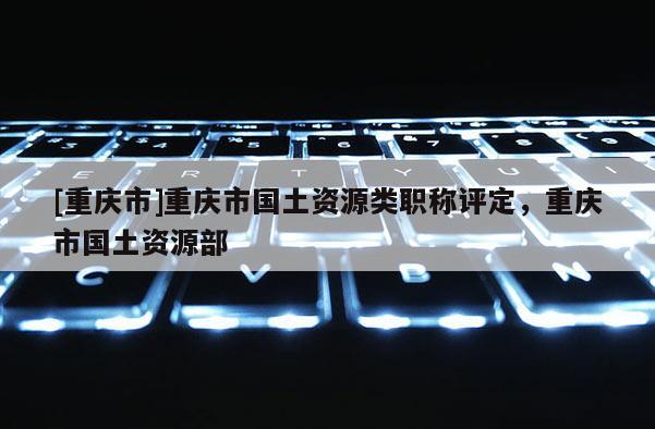[重慶市]重慶市國土資源類職稱評定，重慶市國土資源部