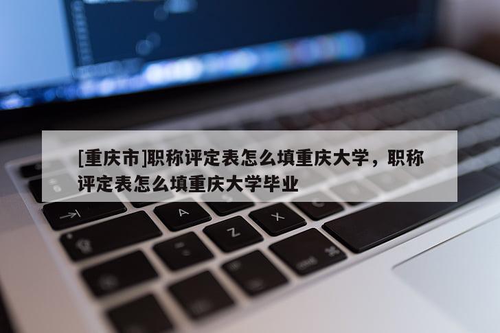 [重慶市]職稱評(píng)定表怎么填重慶大學(xué)，職稱評(píng)定表怎么填重慶大學(xué)畢業(yè)