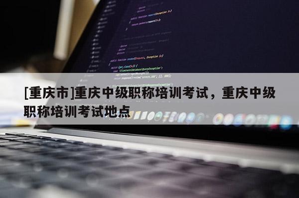 [重慶市]重慶中級職稱培訓考試，重慶中級職稱培訓考試地點