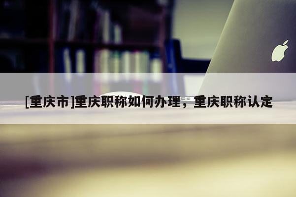 [重慶市]重慶職稱如何辦理，重慶職稱認(rèn)定