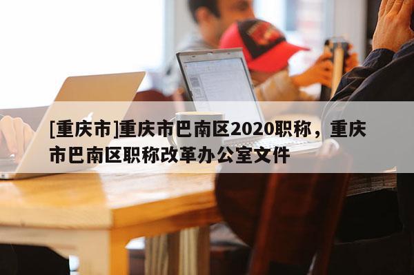 [重慶市]重慶市巴南區(qū)2020職稱，重慶市巴南區(qū)職稱改革辦公室文件