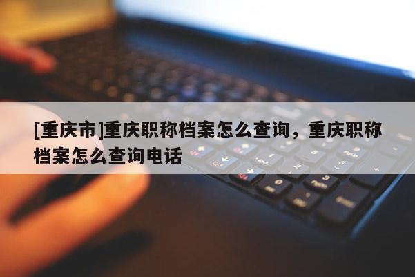 [重慶市]重慶職稱檔案怎么查詢，重慶職稱檔案怎么查詢電話