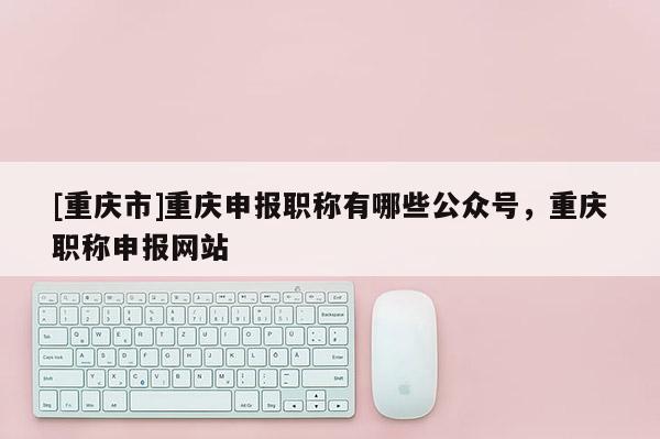[重慶市]重慶申報職稱有哪些公眾號，重慶職稱申報網(wǎng)站