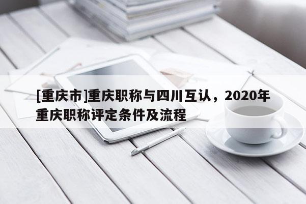 [重慶市]重慶職稱與四川互認(rèn)，2020年重慶職稱評定條件及流程