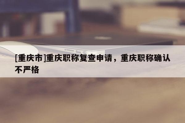 [重慶市]重慶職稱復(fù)查申請，重慶職稱確認不嚴(yán)格