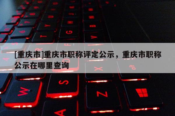 [重慶市]重慶市職稱評定公示，重慶市職稱公示在哪里查詢