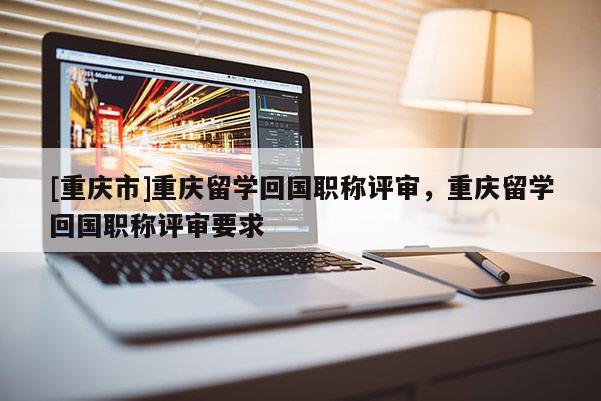 [重慶市]重慶留學回國職稱評審，重慶留學回國職稱評審要求
