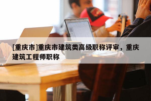 [重慶市]重慶市建筑類高級職稱評審，重慶建筑工程師職稱