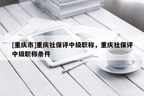 [重慶市]重慶社保評(píng)中級(jí)職稱，重慶社保評(píng)中級(jí)職稱條件