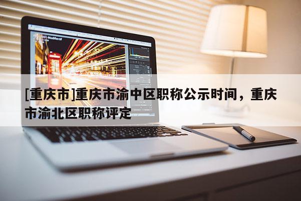 [重慶市]重慶市渝中區(qū)職稱公示時(shí)間，重慶市渝北區(qū)職稱評(píng)定