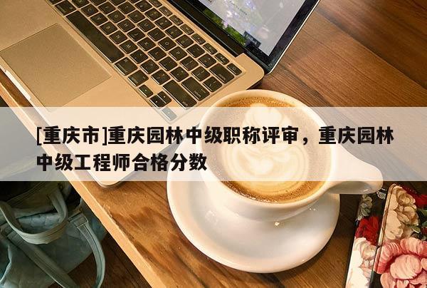 [重慶市]重慶園林中級(jí)職稱評(píng)審，重慶園林中級(jí)工程師合格分?jǐn)?shù)