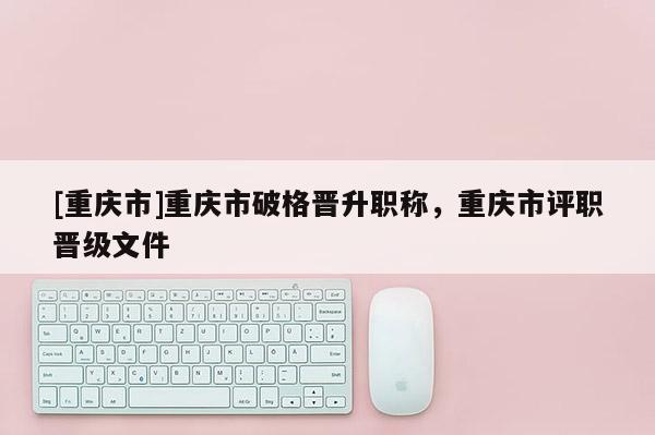 [重慶市]重慶市破格晉升職稱，重慶市評職晉級文件