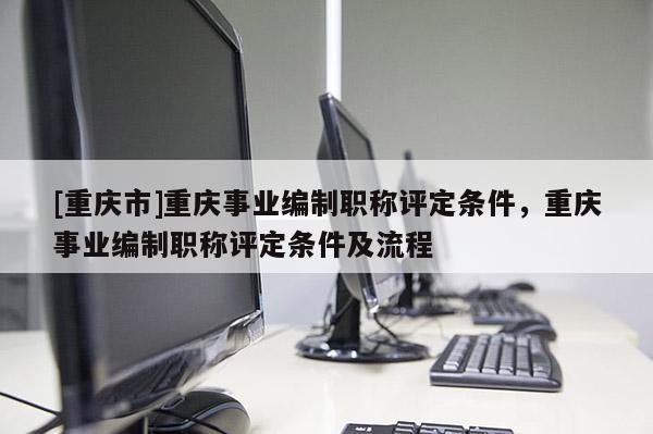 [重慶市]重慶事業(yè)編制職稱評定條件，重慶事業(yè)編制職稱評定條件及流程