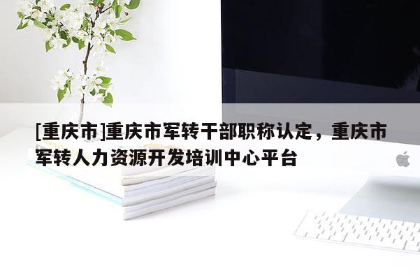 [重慶市]重慶市軍轉干部職稱認定，重慶市軍轉人力資源開發(fā)培訓中心平臺