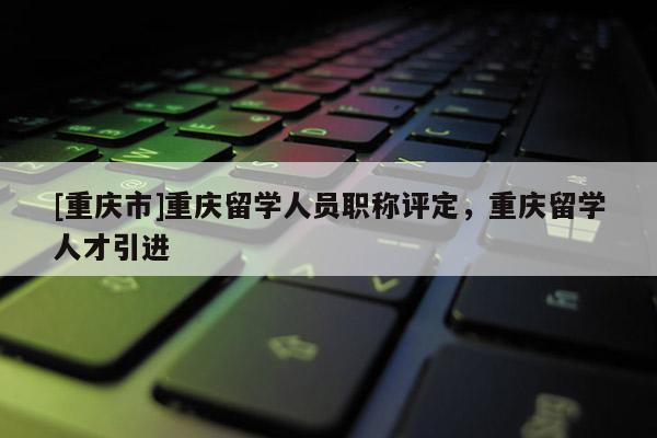 [重慶市]重慶留學(xué)人員職稱評(píng)定，重慶留學(xué)人才引進(jìn)